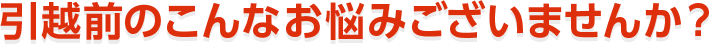 引越前のこんなお悩みございませんか？